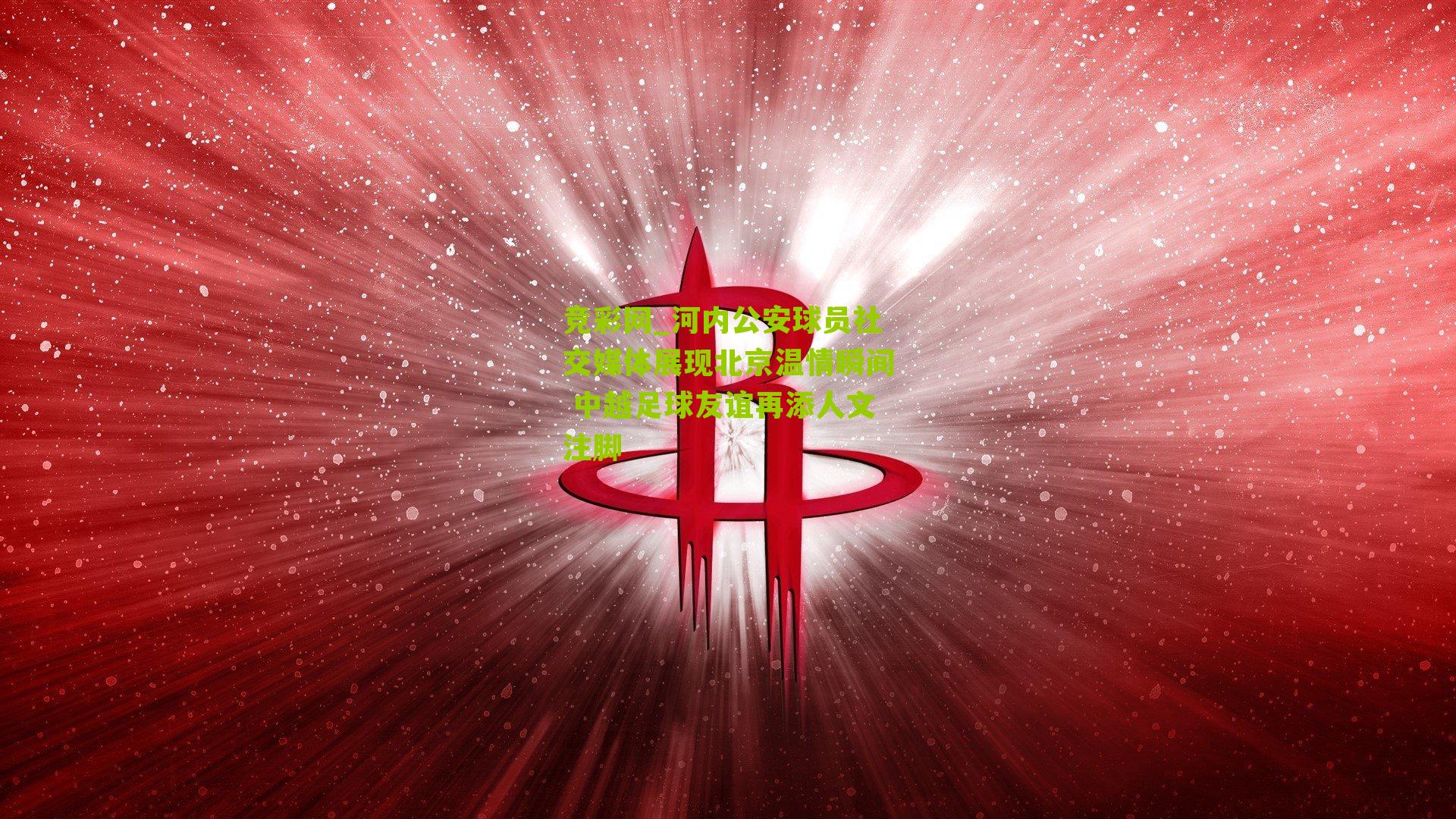 竞彩网_河内公安球员社交媒体展现北京温情瞬间 中越足球友谊再添人文注脚