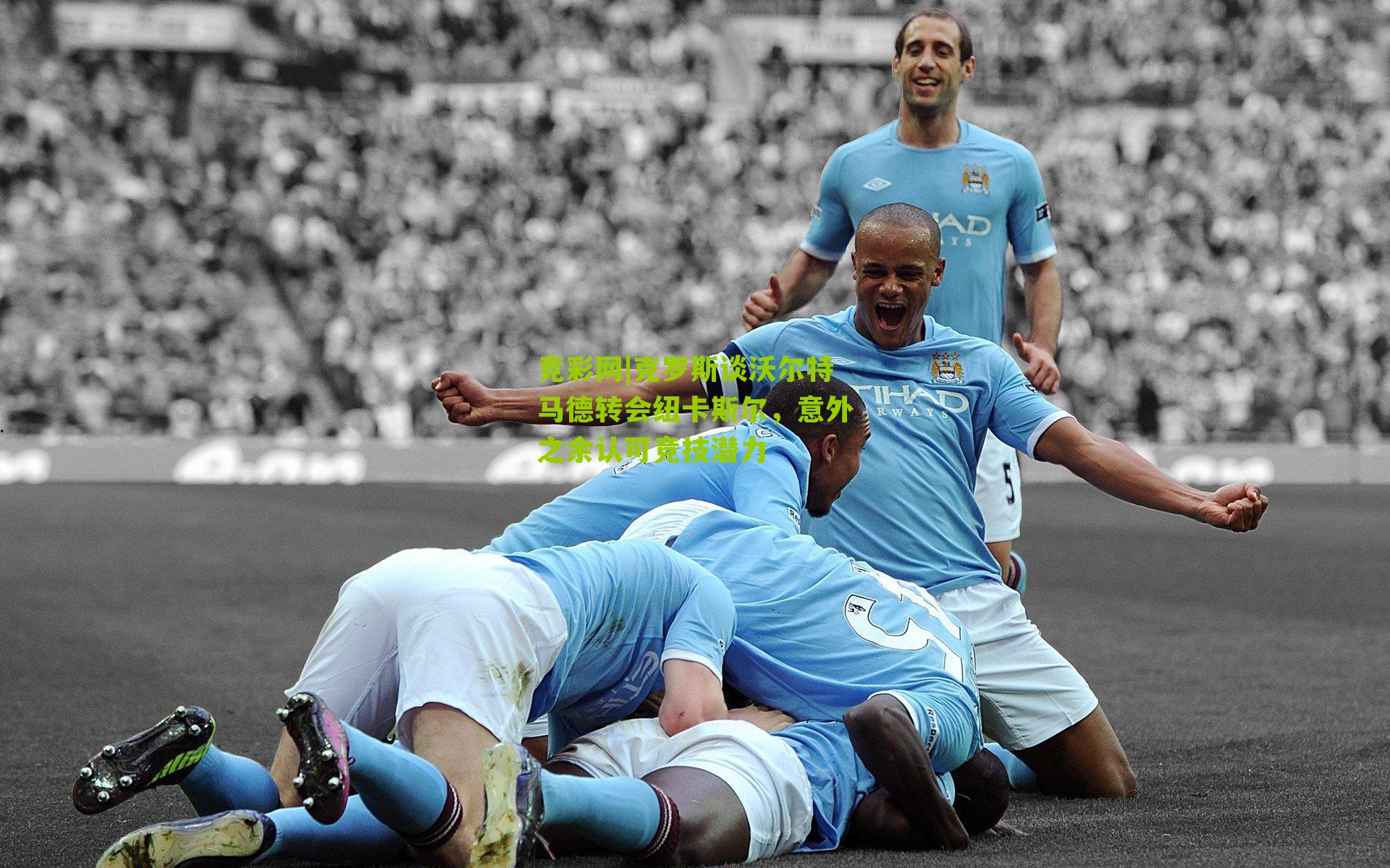 竞彩网|克罗斯谈沃尔特马德转会纽卡斯尔，意外之余认可竞技潜力